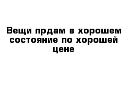 Вещи прдам в хорошем состояние по хорошей цене